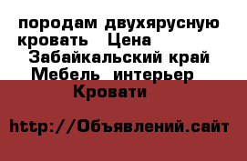 породам двухярусную кровать › Цена ­ 10 000 - Забайкальский край Мебель, интерьер » Кровати   